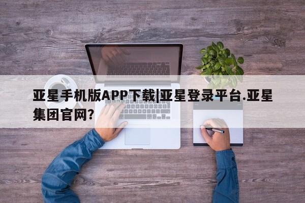 亚星管理平台 亚星会员开户-会员登陆亚星手机版APP下载|亚星登录平台.亚星集团官网？