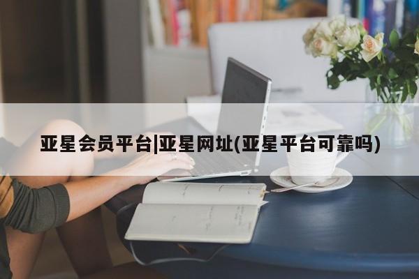 亚星管理平台 亚星会员开户-会员登陆亚星会员平台|亚星网址(亚星平台可靠吗)