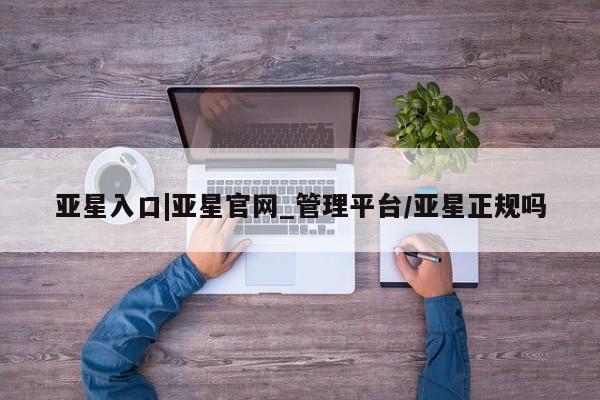 亚星管理平台 亚星会员开户-会员登陆亚星入口|亚星官网_管理平台/亚星正规吗