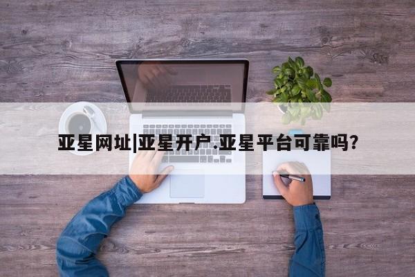 亚星管理平台 亚星会员开户-会员登陆亚星网址|亚星开户.亚星平台可靠吗？