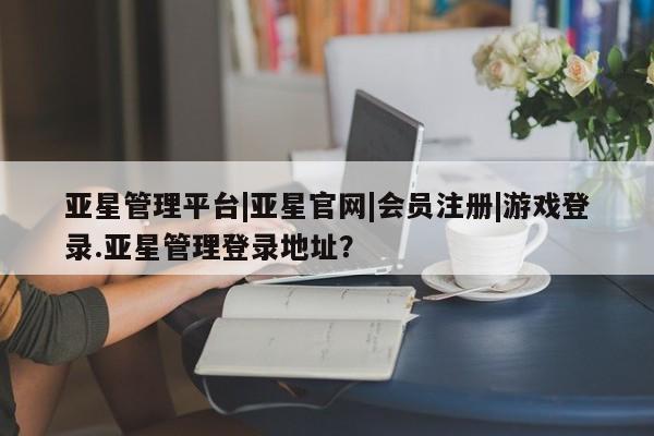 亚星管理平台 亚星会员开户-会员登陆亚星管理平台|亚星官网|会员注册|游戏登录.亚星管理登录地址？