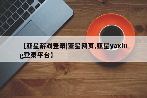 亚星管理平台 亚星会员开户-会员登陆【亚星游戏登录|亚星网页,亚星yaxing登录平台】