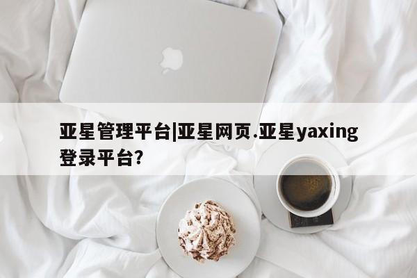亚星管理平台 亚星会员开户-会员登陆亚星管理平台|亚星网页.亚星yaxing登录平台？
