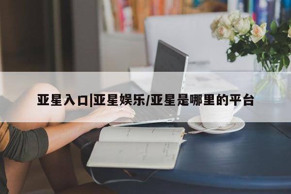 亚星管理平台 亚星会员开户-会员登陆亚星入口|亚星娱乐/亚星是哪里的平台
