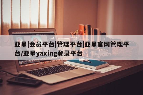 亚星管理平台 亚星会员开户-会员登陆亚星|会员平台|管理平台|亚星官网管理平台/亚星yaxing登录平台
