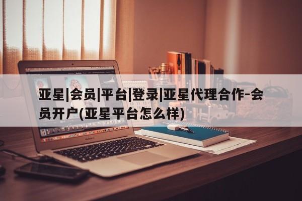亚星管理平台 亚星会员开户-会员登陆亚星|会员|平台|登录|亚星代理合作-会员开户(亚星平台怎么样)