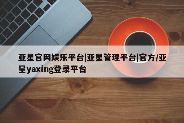 亚星管理平台 亚星会员开户-会员登陆亚星官网娱乐平台|亚星管理平台|官方/亚星yaxing登录平台