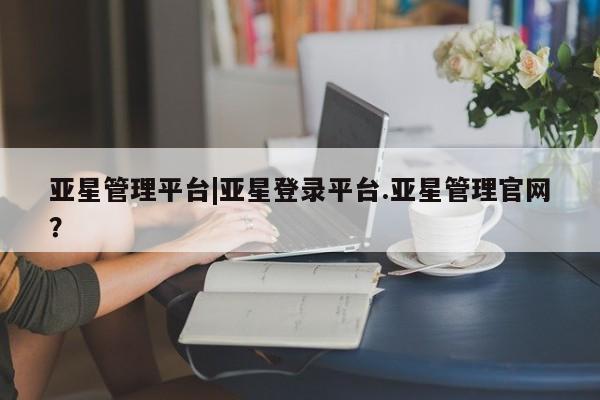 亚星管理平台 亚星会员开户-会员登陆亚星管理平台|亚星登录平台.亚星管理官网？