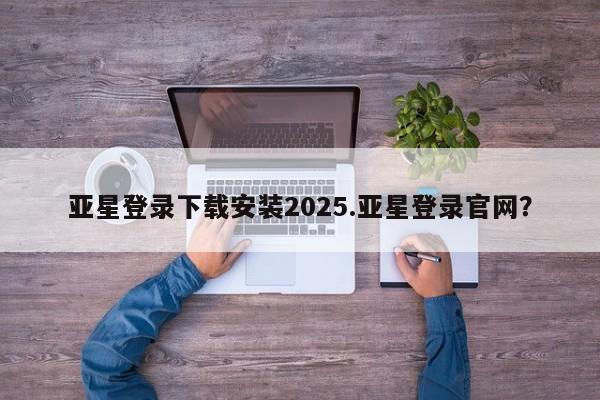 亚星管理平台 亚星会员开户-会员登陆亚星登录下载安装2025.亚星登录官网？