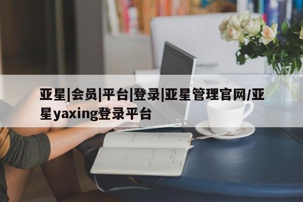 亚星管理平台 亚星会员开户-会员登陆亚星|会员|平台|登录|亚星管理官网/亚星yaxing登录平台