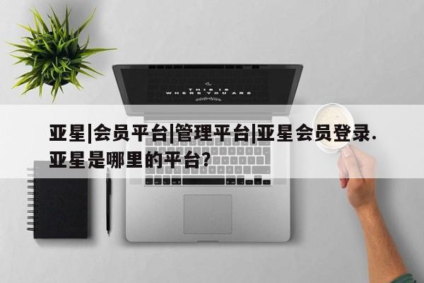 亚星管理平台 亚星会员开户-会员登陆亚星|会员平台|管理平台|亚星会员登录.亚星是哪里的平台？