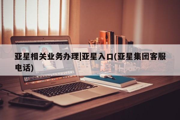 亚星管理平台 亚星会员开户-会员登陆亚星相关业务办理|亚星入口(亚星集团客服电话)