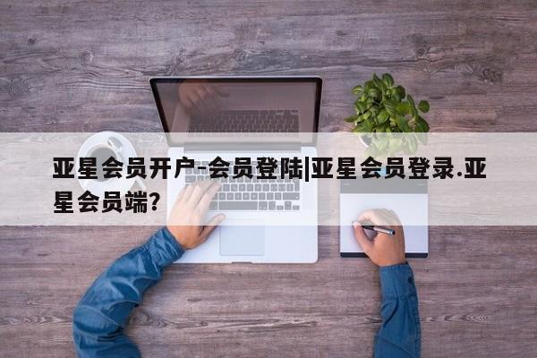 亚星管理平台 亚星会员开户-会员登陆亚星会员开户-会员登陆|亚星会员登录.亚星会员端？
