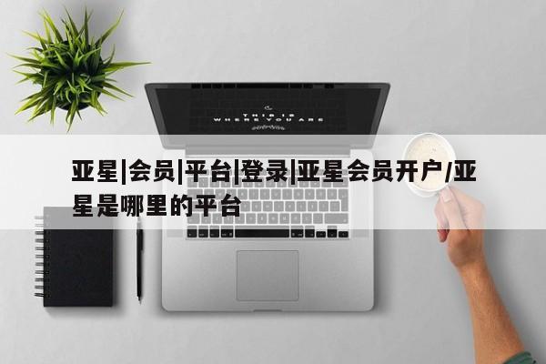 亚星管理平台 亚星会员开户-会员登陆亚星|会员|平台|登录|亚星会员开户/亚星是哪里的平台