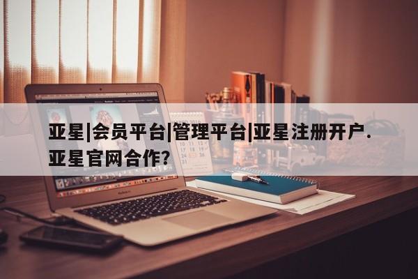 亚星管理平台 亚星会员开户-会员登陆亚星|会员平台|管理平台|亚星注册开户.亚星官网合作？