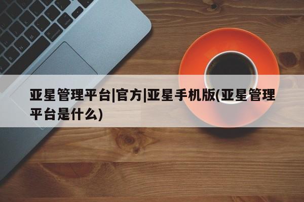 亚星管理平台 亚星会员开户-会员登陆亚星管理平台|官方|亚星手机版(亚星管理平台是什么)