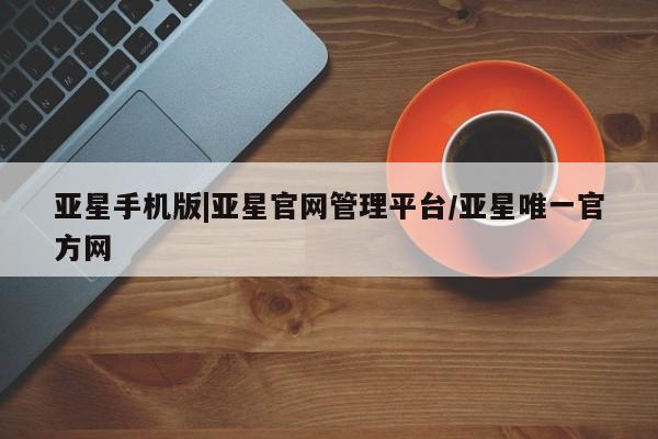 亚星管理平台 亚星会员开户-会员登陆亚星手机版|亚星官网管理平台/亚星唯一官方网