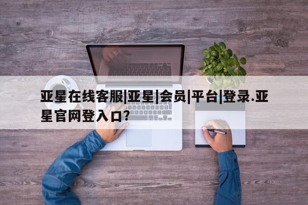 亚星管理平台 亚星会员开户-会员登陆亚星在线客服|亚星|会员|平台|登录.亚星官网登入口？