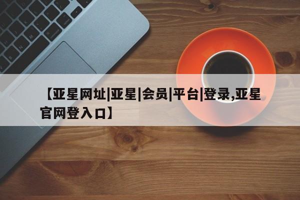 亚星管理平台 亚星会员开户-会员登陆【亚星网址|亚星|会员|平台|登录,亚星官网登入口】