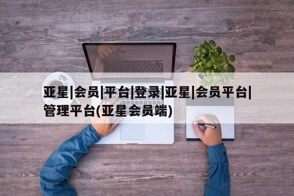 亚星管理平台 亚星会员开户-会员登陆亚星|会员|平台|登录|亚星|会员平台|管理平台(亚星会员端)